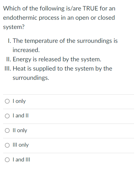 Which of the following is/are TRUE for an
endothermic process in an open or closed
system?
I. The temperature of the surroundings is
increased.
II. Energy is released by the system.
III. Heat is supplied to the system by the
surroundings.
O l only
O l and II
O Il only
O II only
O I and III
