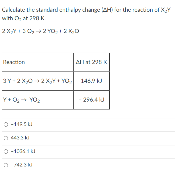 Calculate the standard enthalpy change (AH) for the reaction of X2Y
with O, at 298 K.
2 X2Y + 3 O2 → 2 YO2 + 2 X20
Reaction
AH at 298 K
3 Y + 2 X20 → 2 X2Y + YO2
146.9 kJ
Y + O2→ YO2
- 296.4 kJ
O -149.5 kJ
O 443.3 kJ
-1036.1 kJ
-742.3 kJ
