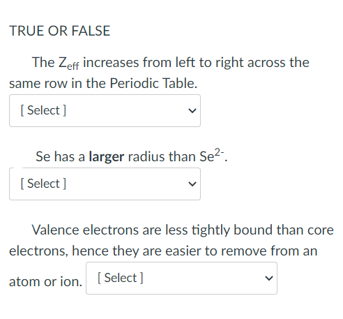 TRUE OR FALSE
The Zeff increases from left to right across the
same row in the Periodic Table.
[ Select ]
Se has a larger radius than Se2-.
[ Select ]
Valence electrons are less tightly bound than core
electrons, hence they are easier to remove from an
atom or ion. [ Select ]
