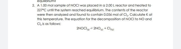 equilibrium?
2. A 1.00 mol sample of NOCI was placed in a 2.00 L reactor and heated to
227°C until the system reached equilibrium. The contents of the reactor
were then analyzed and found to contain 0.056 mol of Cl,. Calculate K at
this temperature. The equation for the decomposition of NOCI to NO and
Cl, is as follows:
2NOCIa = 2NOje) + Claia)
