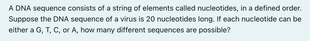 A DNA sequence consists of a string of elements called nucleotides, in a defined order.
Suppose the DNA sequence of a virus is 20 nucleotides long. If each nucleotide can be
either a G, T, C, or A, how many different sequences are possible?