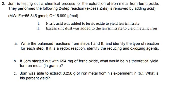 2. Jom is testing out a chemical process for the extraction of iron metal from ferric oxide.
They performed the following 2-step reaction (excess Zn(s) is removed by adding acid):
(MW: Fe=55.845 g/mol; O=15.999 g/mol)
I.
II.
Nitric acid was added to ferric oxide to yield ferric nitrate
Excess zinc dust was added to the ferric nitrate to yield metallic iron
a. Write the balanced reactions from steps I and II, and identify the type of reaction
for each step. If it is a redox reaction, identify the reducing and oxidizing agents.
b. If Jom started out with 694 mg of ferric oxide, what would be his theoretical yield
for iron metal (in grams)?
c. Jom was able to extract 0.256 g of iron metal from his experiment in (b.). What is
his percent yield?
