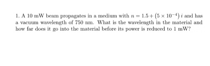 1. A 10 mW beam propagates in a medium with n = 1.5+ (5 × 10-4) i and has
a vacuum wavelength of 750 nm. What is the wavelength in the material and
how far does it go into the material before its power is reduced to 1 mW?
