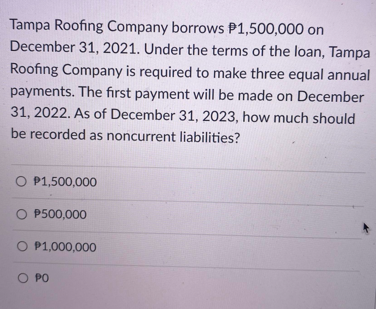 Tampa Roofing Company borrows P1,500,000 on
December 31, 2021. Under the terms of the loan, Tampa
Roofing Company is required to make three equal annual
payments. The first payment will be made on December
31, 2022. As of December 31, 2023, how much should
be recorded as noncurrent liabilities?
O P1,500,000
O $500,000
O P1,000,000
O PO
