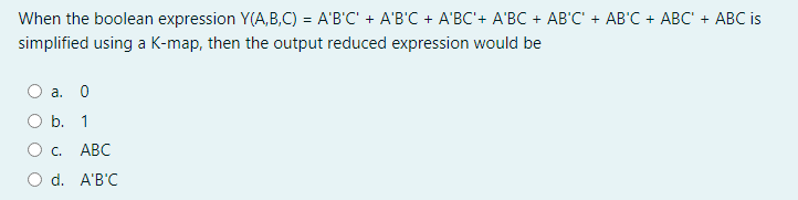 When the boolean expression Y(A,B,C) = A'B'C' + A'B'C + A'BC'+ A'BC + AB'C' + AB'C + ABC + ABC is
simplified using a K-map, then the output reduced expression would be
а. 0
O b. 1
О с.
АВС
O d. A'B'C
