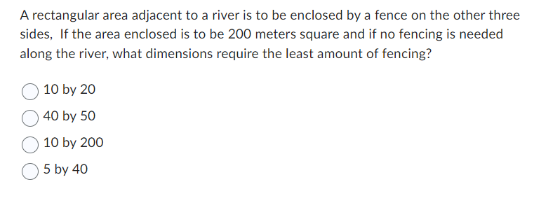 A rectangular area adjacent to a river is to be enclosed by a fence on the other three
sides, If the area enclosed is to be 200 meters square and if no fencing is needed
along the river, what dimensions require the least amount of fencing?
10 by 20
40 by 50
10 by 200
5 by 40