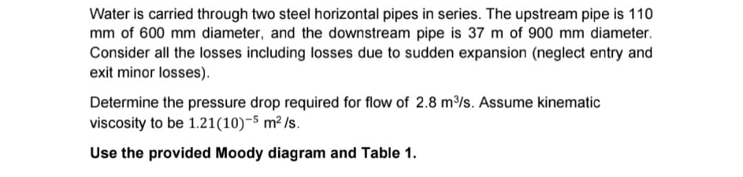 Water is carried through two steel horizontal pipes in series. The upstream pipe is 110
mm of 600 mm diameter, and the downstream pipe is 37 m of 900 mm diameter.
Consider all the losses including losses due to sudden expansion (neglect entry and
exit minor losses).
Determine the pressure drop required for flow of 2.8 m³/s. Assume kinematic
viscosity to be 1.21(10)-5 m²/s.
Use the provided Moody diagram and Table 1.