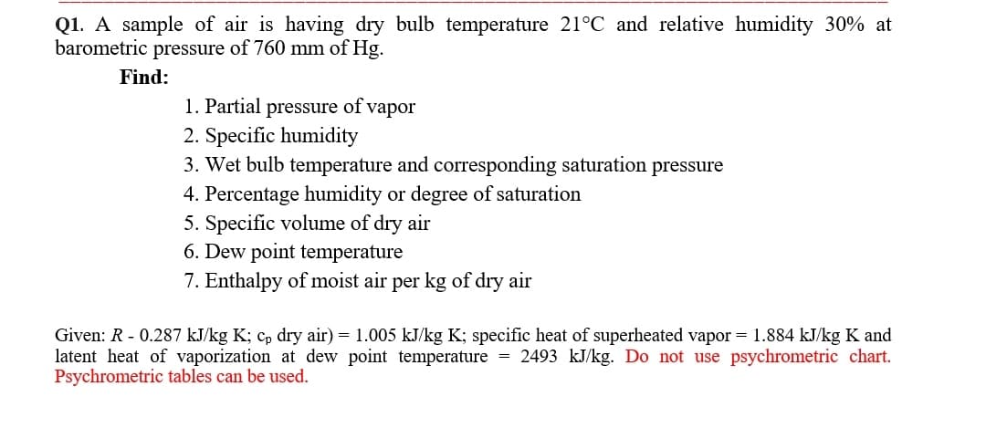 Q1. A sample of air is having dry bulb temperature 21°C and relative humidity 30% at
barometric pressure of 760 mm of Hg.
Find:
1. Partial pressure of vapor
2. Specific humidity
3. Wet bulb temperature and corresponding saturation pressure
4. Percentage humidity or degree of saturation
5. Specific volume of dry air
6. Dew point temperature
7. Enthalpy of moist air per kg of dry air
Given: R - 0.287 kJ/kg K; cp dry air) = 1.005 kJ/kg K; specific heat of superheated vapor = 1.884 kJ/kg K and
latent heat of vaporization at dew point temperature
Psychrometric tables can be used.
= 2493 kJ/kg. Do not use psychrometric chart.
