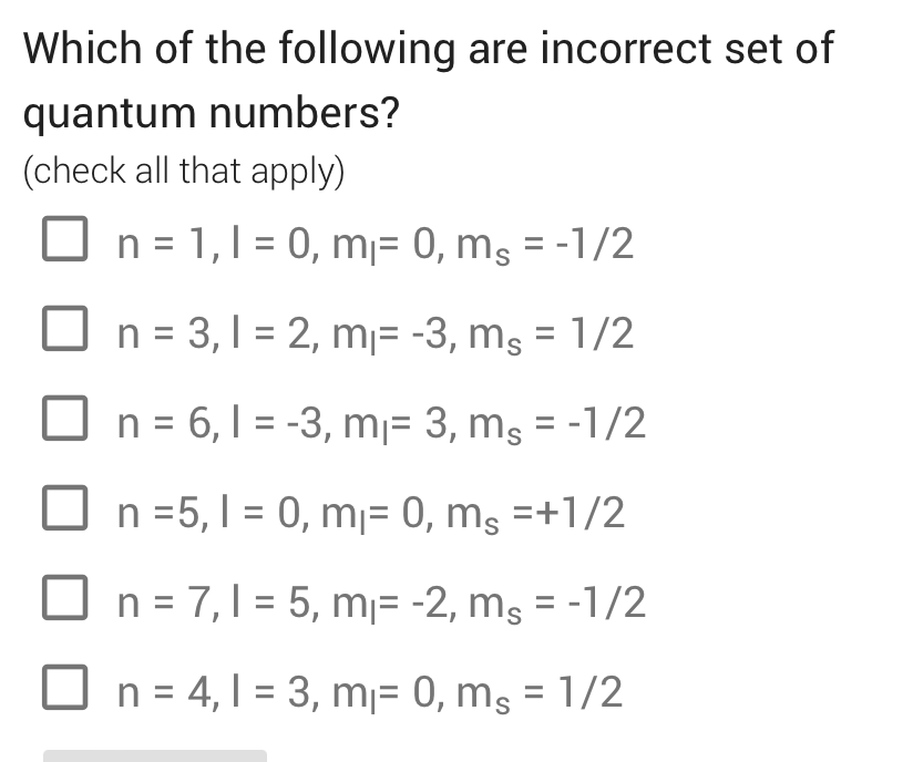 Which of the following are incorrect set of
quantum numbers?
(check all that apply)
n = 1, 1 = 0, m¡= 0, ms = -1/2
☐ n = 3,1 = 2, m₁ = -3, ms = 1/2
=
☐ n = 6, 1-3, m₁ = 3, ms = -1/2
n =5, 10, m₁ = 0, ms =+1/2
n = 7,1 = 5, m₁ = -2, ms = -1/2
☐ n = 4,13, m₁ = 0, ms = 1/2