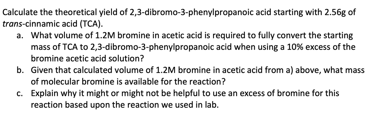 Calculate the theoretical yield of 2,3-dibromo-3-phenylpropanoic acid starting with 2.56g of
trans-cinnamic acid (TCA).
a. What volume of 1.2M bromine in acetic acid is required to fully convert the starting
mass of TCA to 2,3-dibromo-3-phenylpropanoic acid when using a 10% excess of the
bromine acetic acid solution?
b. Given that calculated volume of 1.2M bromine in acetic acid from a) above, what mass
of molecular bromine is available for the reaction?
c. Explain why it might or might not be helpful to use an excess of bromine for this
reaction based upon the reaction we used in lab.
