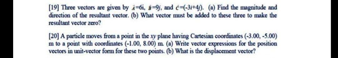 [19] Three vectors are given by -6i, =9j, and c-(-3i+4). (a) Find the magnitude and
direction of the resultant vector. (b) What vector must be added to these three to make the
resultant vector zero?
[20] A particle moves from a point in the xy plane having Cartesian coordinates (-3.00, -5.00)
m to a point with coordinates (-1.00, 8.00) m. (a) Write vector expressions for the position
vectors in unit-vector form for these two points. (b) What is the displacement vector?
