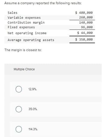 Assume a company reported the following results:
Sales
$ 400,e00
Variable expenses
Contribution margin
Fixed expenses
260,e00
140,000
96,e00
Net operating income
$ 44,000
Average operating assets
$ 350, 000
The margin is closest to:
Muitiple Choice
12.9%.
35.0%.
114.3%.
