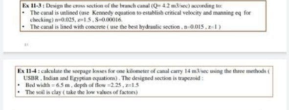 Ex 11-3: Design the cruss section of the branch canal (Q= 4.2 m3isec) according to
The canal is unlined (use Kennedy equation to establish critical velocity and manning eq for
checking) n=0.025, z15,S-0.00016.
The canal is lined with concrete ( use the best hydraulic section, n-0.015,z-1)
Ex 11-4: calculate the seepage losses for one kilometer of canal carry 14 m3/sec using the three methods (
USBR , Indian and Egyptian equations). The designed section is trapezoid :
Bed width = 6.5 m, depth of flow =2.25,z=1.5
The soil is clay ( take the low values of factors)
