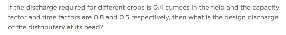 If the discharge required for different crops is 0.4 cumecs in the field and the capacity
factor and time factors are 0.8 and 0.5 respectively, then what is the design discharge
of the distributary at its head?