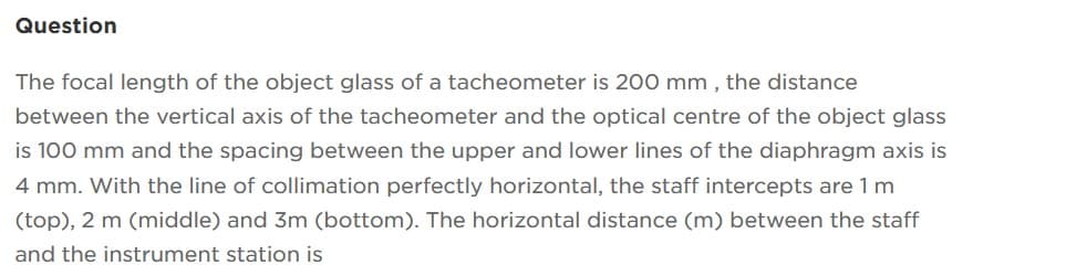 Question
The focal length of the object glass of a tacheometer is 200 mm, the distance
between the vertical axis of the tacheometer and the optical centre of the object glass
is 100 mm and the spacing between the upper and lower lines of the diaphragm axis is
4 mm. With the line of collimation perfectly horizontal, the staff intercepts are 1 m
(top), 2 m (middle) and 3m (bottom). The horizontal distance (m) between the staff
and the instrument station is