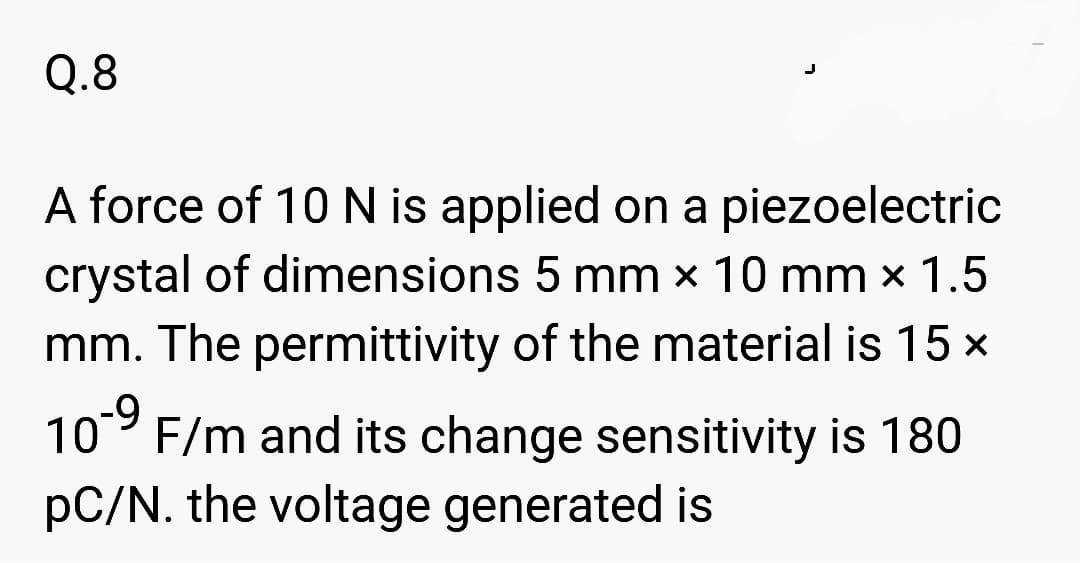 Q.8
A force of 10 N is applied on a piezoelectric
crystal of dimensions 5 mm x 10 mm × 1.5
mm. The permittivity of the material is 15 x
-9
10 F/m and its change sensitivity is 180
pC/N. the voltage generated is