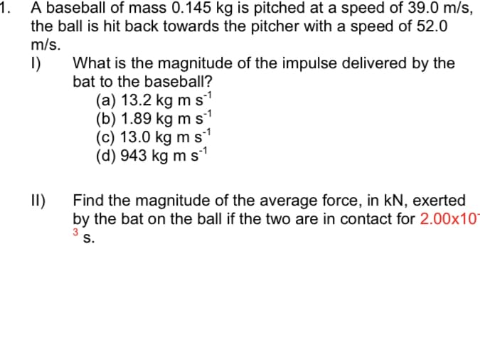 A baseball of mass 0.145 kg is pitched at a speed of 39.0 m/s,
the ball is hit back towards the pitcher with a speed of 52.0
m/s.
I)
What is the magnitude of the impulse delivered by the
bat to the baseball?
(a) 13.2 kg m s
(b) 1.89 kg m s
(c) 13.0 kg m s
(d) 943 kg m s
II)
Find the magnitude of the average force, in kN, exerted
by the bat on the ball if the two are in contact for 2.00x10°
s.
