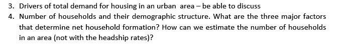 3. Drivers of total demand for housing in an urban area - be able to discuss
4. Number of households and their demographic structure. What are the three major factors
that determine net household formation? How can we estimate the number of households
in an area (not with the headship rates)?