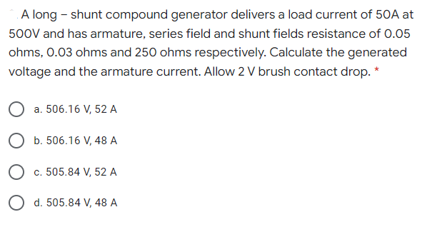 A long - shunt compound generator delivers a load current of 50A at
500V and has armature, series field and shunt fields resistance of 0.05
ohms, 0.03 ohms and 250 ohms respectively. Calculate the generated
voltage and the armature current. Allow 2 V brush contact drop. *
a. 506.16 V, 52 A
b. 506.16 V, 48 A
c. 505.84 V, 52 A
O d. 505.84 V, 48 A
