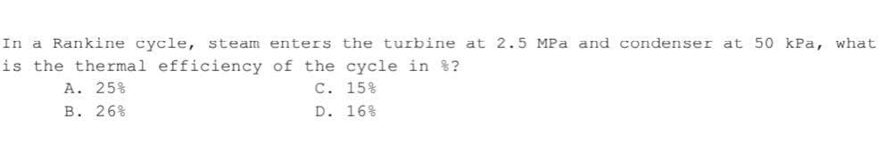 In a Rankine cycle, steam enters the turbine at 2.5 MPa and condenser at 50 kPa, what
is the thermal efficiency of the cycle in %?
A. 25%
C. 15%
B. 26%
D. 16%
