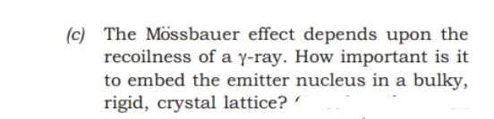 (c) The Mössbauer effect depends upon the
recoilness of a y-ray. How important is it
to embed the emitter nucleus in a bulky,
rigid, crystal lattice?
