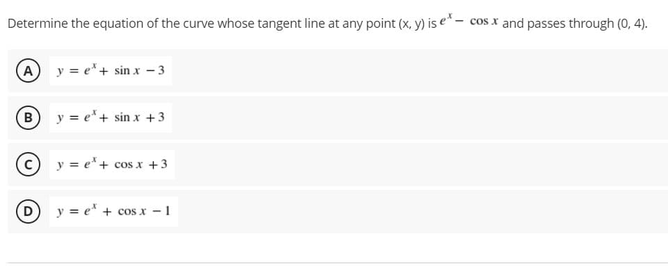 Determine the equation of the curve whose tangent line at any point (x, y) is e* - cos x and passes through (0, 4).
A y = e*+ sin x - 3
B
y = e*+ sin x +3
y = e* + cos x +3
D y = e* + cos x - 1
