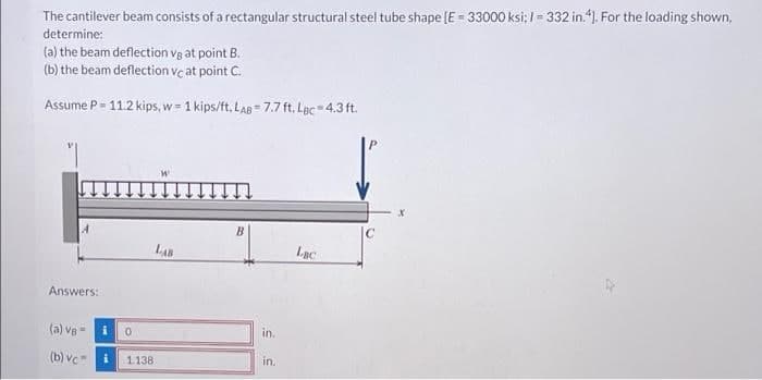 The cantilever beam consists of a rectangular structural steel tube shape (E = 33000 ksi: I = 332 in."1. For the loading shown,
determine:
(a) the beam deflection vg at point B.
(b) the beam deflection vc at point C.
Assume P- 11.2 kips, w = 1 kips/ft. LAB = 7.7 ft. Lạc 4.3 ft.
%3D
C
LAB
Lac
Answers:
(a) ve -i
in.
(b) vc i
1138
in.
