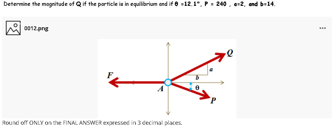 Determine the magnitude of Q if the particle is in equilibrium and if e =12.1°, P = 240 , a=2, and b=14.
0012.png
...
a
Round off ONLY on the FINAL ANSWER expressed in 3 decimal places.
