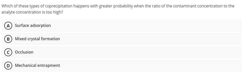 Which of these types of coprecipitation happens with greater probability when the ratio of the contaminant concentration to the
analyte concentration is too high?
A Surface adsorption
B) Mixed crystal formation
Occlusion
D) Mechanical entrapment
