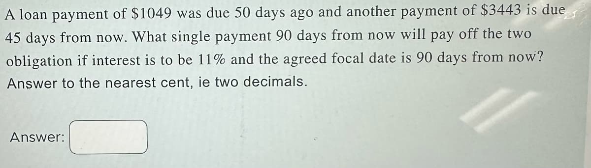 A loan payment of $1049 was due 50 days ago and another payment of $3443 is due
45 days from now. What single payment 90 days from now will pay off the two
obligation if interest is to be 11% and the agreed focal date is 90 days from now?
Answer to the nearest cent, ie two decimals.
Answer: