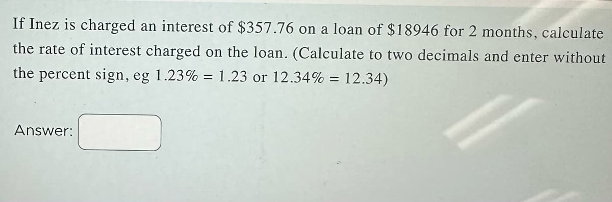 If Inez is charged an interest of $357.76 on a loan of $18946 for 2 months, calculate
the rate of interest charged on the loan. (Calculate to two decimals and enter without
the percent sign, eg 1.23% = 1.23 or 12.34% = 12.34)
Answer:
