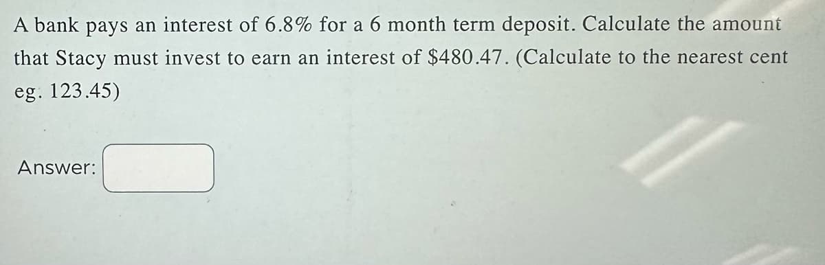 A bank pays an interest of 6.8% for a 6 month term deposit. Calculate the amount
that Stacy must invest to earn an interest of $480.47. (Calculate to the nearest cent
eg. 123.45)
Answer: