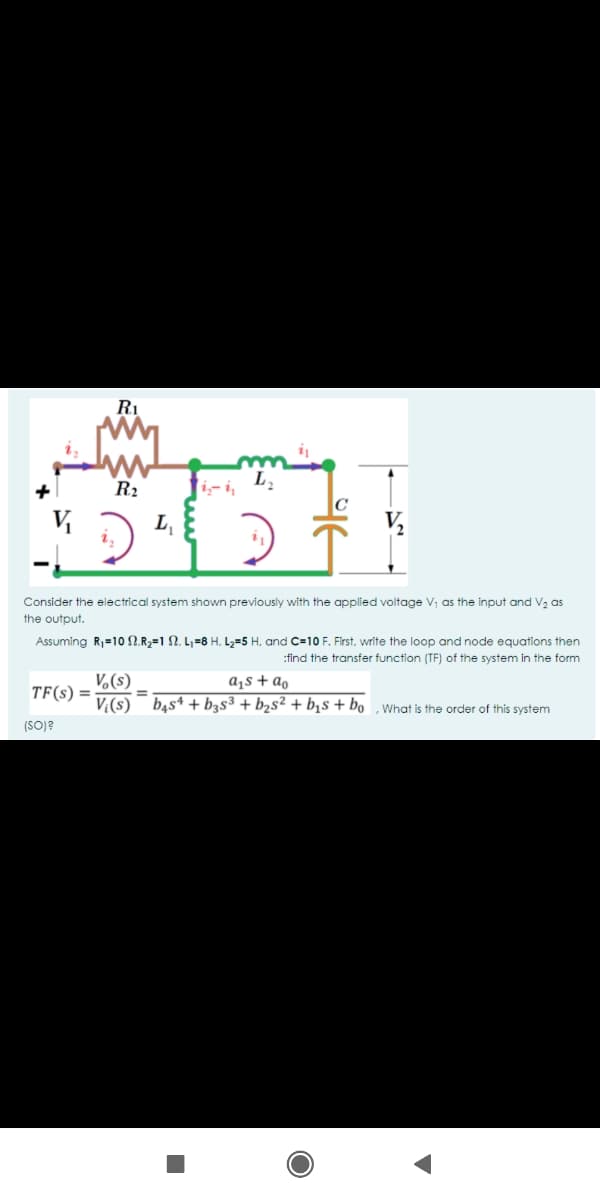 R1
R2
i-i,
V
L,
V,
Consider the electrical system shown previously with the applied voltage V, as the input and V2 as
the output.
Assuming R=10 N.R,=1 N. L,=8 H. L,=5 H, and C=10 F. First, write the loop and node equations then
:find the transfer function (TF) of the system in the form
V,(s)
a¡s + ao
TF(s) =
%3D
V,(s) bąs4 + b3s³ + b2s² + b¡s + bo , What is the order of this system
(SO)?
