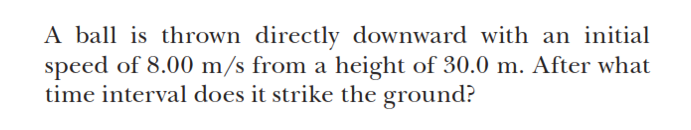 A ball is thrown directly downward with an initial
speed of 8.00 m/s from a height of 30.0 m. After what
time interval does it strike the ground?

