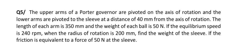 Q5/ The upper arms of a Porter governor are pivoted on the axis of rotation and the
lower arms are pivoted to the sleeve at a distance of 40 mm from the axis of rotation. The
length of each arm is 350 mm and the weight of each ball is 50 N. If the equilibrium speed
is 240 rpm, when the radius of rotation is 200 mm, find the weight of the sleeve. If the
friction is equivalent to a force of 50 N at the sleeve.

