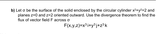 b) Let o be the surface of the solid enclosed by the circular cylinder x2+y?=2 and
planes z=0 and z=2 oriented outward. Use the divergence theorem to find the
flux of vector field F across o
F(x.y,z)=x° i+y³j+z°k
