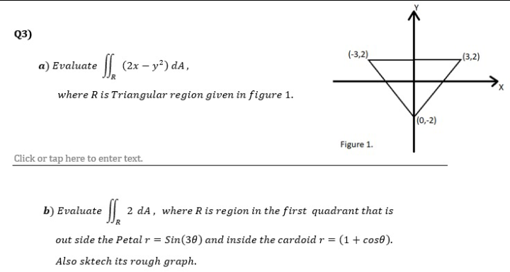 Q3)
(-3,2)
(3,2)
a) Evaluate | (2x – y²) dA,
where Ris Triangular region given in figure 1.
(0,-2)
Figure 1.
Click or tap here to enter text.
b) Evaluate ||
2 dA, where R is region in the first quadrant that is
out side the Petal r = Sin(30) and inside the cardoid r = (1 + cos0).
Also sktech its rough graph.

