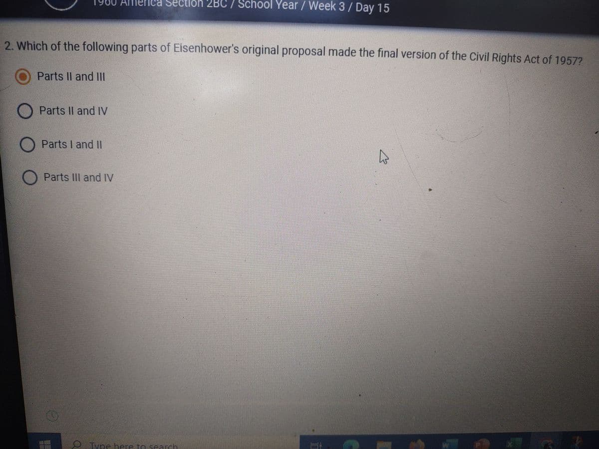 Sectio
2BC / School Year / Week 3 / Day 15
2. Which of the following parts of Eisenhower's original proposal made the final version of the Civil Rights Act of 1957?
O Parts II and III
Parts II and IV
O Parts I and II
O Parts III and IV
Type here to search
PEDA
AIR
A