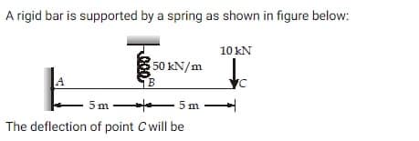 A rigid bar is supported by a spring as shown in figure below:
50 kN/m
B
5m -
5m
The deflection of point C will be
10 kN
VC