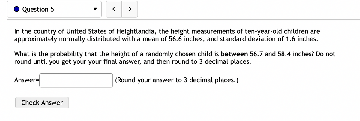 Question 5
<
In the country of United States of Heightlandia, the height measurements of ten-year-old children are
approximately normally distributed with a mean of 56.6 inches, and standard deviation of 1.6 inches.
Answer=
>
What is the probability that the height of a randomly chosen child is between 56.7 and 58.4 inches? Do not
round until you get your your final answer, and then round to 3 decimal places.
(Round your answer to 3 decimal places.)
Check Answer