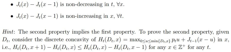 -
• Jt(x) — Jt(x − 1) is non-decreasing in t, Vx.
-
-
• Jt(x) — Jt(x − 1) is non-increasing in x, Vt.
-
Hint: The second property implies the first property. To prove the second property, given
Dt, consider the discrete concavity of Ht(Dt, x): = max0<u<min{D₁,x} Ptu + Jt-1(x - u) in x,
i.e., H₁(Dt, x + 1) − H₁(Dt, x) ≤ Ht(Dt, x) — Ht(Dt, x-1) for any x € Z+ for any t.
-
-