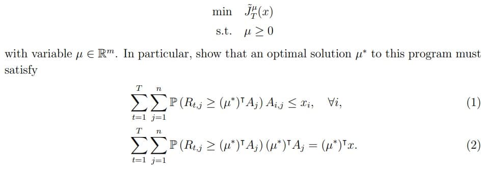 min √(x)
s.t. μ 20
with variable μ Rm. In particular, show that an optimal solution μ* to this program must
satisfy
T n
t=1 j=1
T n
P(Rt(*)¹Ã¡) Ai‚j ≤ xi, Vi,
ΣΣP (Rt‚j ≥ (µ*)'Aj) (µ*)¹A; = (µ*)¹x.
t=1 j=1
(1)
(2)