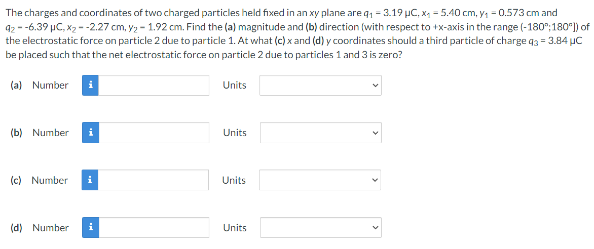 The charges and coordinates of two charged particles held fixed in an xy plane are q₁ = 3.19 µC, x₁ = 5.40 cm, y₁ = 0.573 cm and
92 = -6.39 μC, x₂ = -2.27 cm, y₂ = 1.92 cm. Find the (a) magnitude and (b) direction (with respect to +x-axis in the range (-180°;180°]) of
the electrostatic force on particle 2 due to particle 1. At what (c) x and (d) y coordinates should a third particle of charge 93 = 3.84 μC
be placed such that the net electrostatic force on particle 2 due to particles 1 and 3 is zero?
(a) Number i
Units
(b) Number i
Units
(c) Number i
Units
(d) Number i
Units