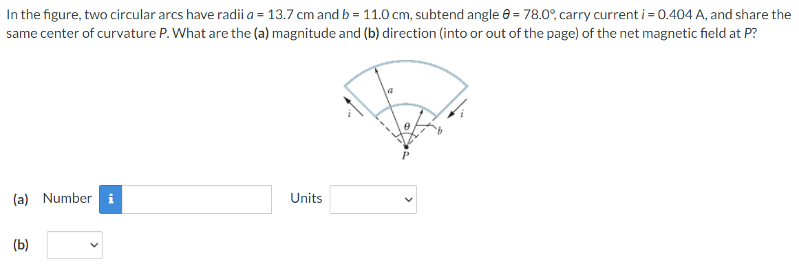 In the figure, two circular arcs have radii a = 13.7 cm and b = 11.0 cm, subtend angle = 78.0°, carry current i = 0.404 A, and share the
same center of curvature P. What are the (a) magnitude and (b) direction (into or out of the page) of the net magnetic field at P?
(a) Number i
Units
(b)