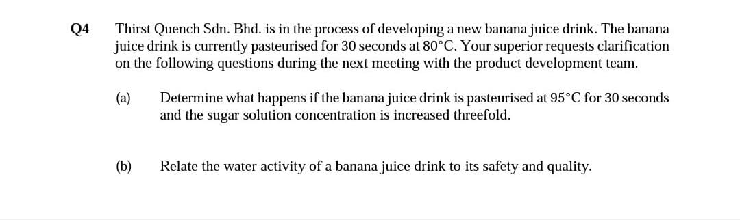 Thirst Quench Sdn. Bhd. is in the process of developing a new banana juice drink. The banana
juice drink is currently pasteurised for 30 seconds at 80°C. Your superior requests clarification
on the following questions during the next meeting with the product development team.
Q4
Determine what happens if the banana juice drink is pasteurised at 95°C for 30 seconds
and the sugar solution concentration is increased threefold.
(a)
(b)
Relate the water activity of a banana juice drink to its safety and quality.
