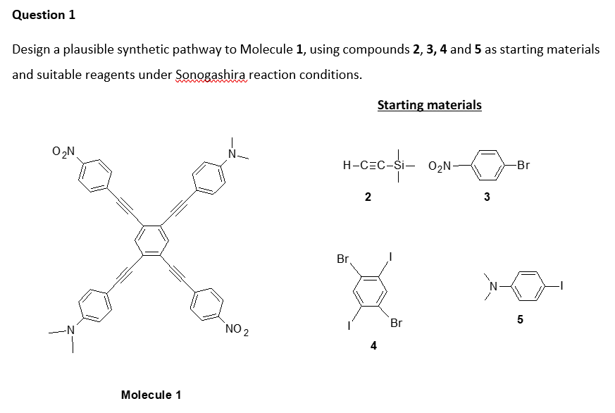 Question 1
Design a plausible synthetic pathway to Molecule 1, using compounds 2, 3, 4 and 5 as starting materials
and suitable reagents under Sonogashira reaction conditions.
Starting materials
O,N
N-
H-CzC-S- 0,N
H-CEC-$i- 02N-
Br
2
3
Br,
`NO 2
Br
5
-N
Molecule 1
4.
