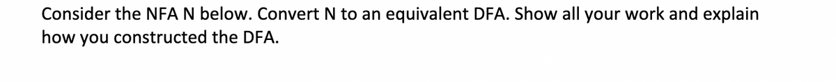 Consider the NFA N below. Convert N to an equivalent DFA. Show all your work and explain
how you constructed the DFA.