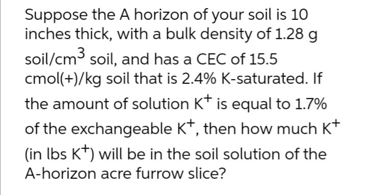 Suppose the A horizon of your soil is 10
inches thick, with a bulk density of 1.28 g
soil/cm3 soil, and has a CEC of 15.5
cmol(+)/kg soil that is 2.4% K-saturated. If
the amount of solution K* is equal to 1.7%
of the exchangeable K*, then how much K*
(in Ibs K*) will be in the soil solution of the
A-horizon acre furrow slice?
