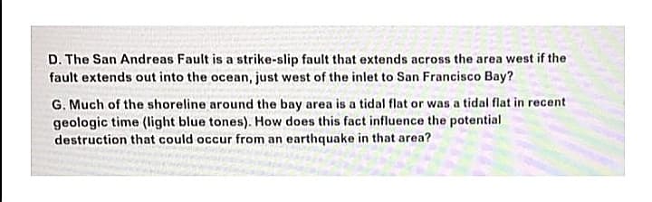 D. The San Andreas Fault is a strike-slip fault that extends across the area west if the
fault extends out into the ocean, just west of the inlet to San Francisco Bay?
G. Much of the shoreline around the bay area is a tidal flat or was a tidal flat in recent
geologic time (light blue tones). How does this fact influence the potential
destruction that could occur from an earthquake in that area?
