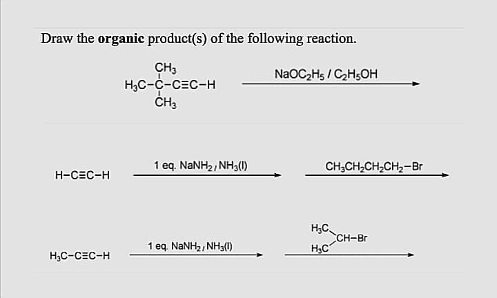 Draw the organic product(s) of the following reaction.
CH3
H3C-C-CEC-H
CH3
NaOC2Hs / CH5OH
1 eq. NANH2, NH3(1)
CH;CH,CH,CH2-Br
H-CEC-H
H;C
CH-Br
H3C
1 eq. NaNH2, NH3()
H3C-CEC-H
